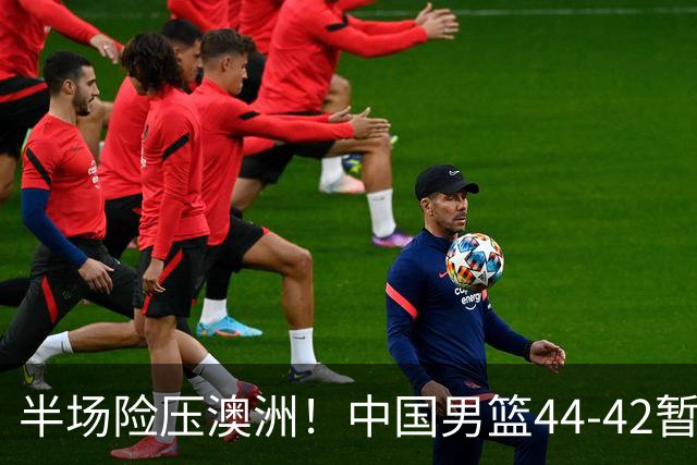 半场险压澳洲！中国男篮44-42暂时领先，王俊杰7分4板2助撑起锋线