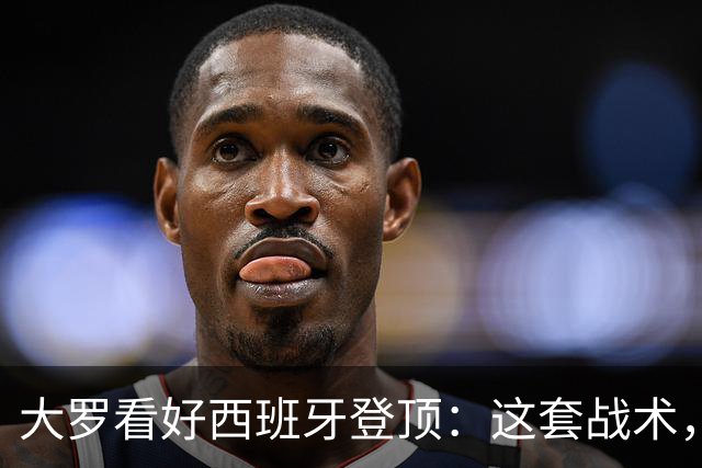 大罗看好西班牙登顶：这套战术，天生克制阿根廷凌晨三点，中国球迷的闹钟又该定了