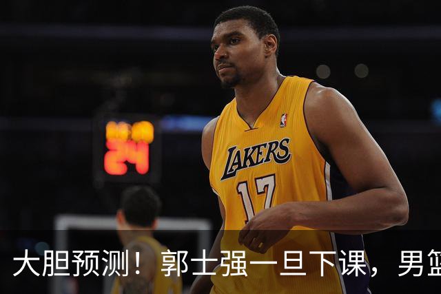 大胆预测！郭士强一旦下课，男篮新主帅99％在以下会在这三人之间产生