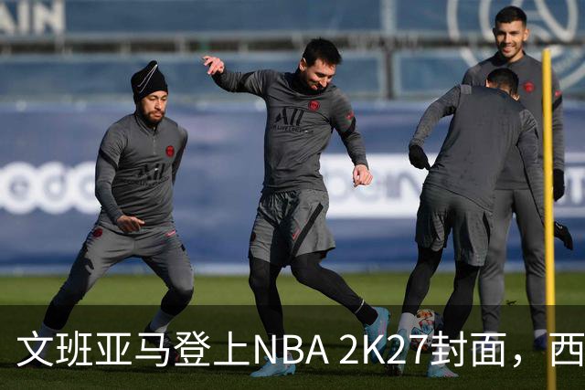 文班亚马登上NBA 2K27封面，西决MVP+全票DPOY后收获又一里程碑
