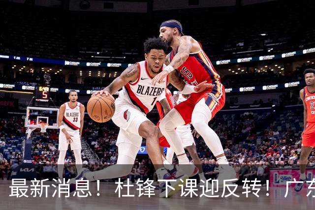 最新消息！杜锋下课迎反转！广东队记曝杜锋谈续约，未曾主动离任