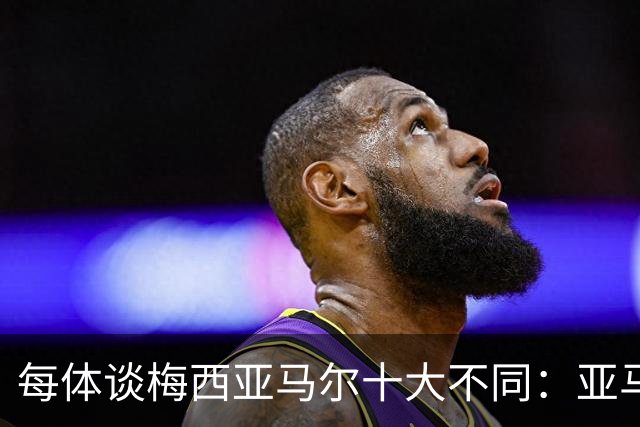 每体谈梅西亚马尔十大不同：亚马尔成名时更年轻；不同的领袖气质