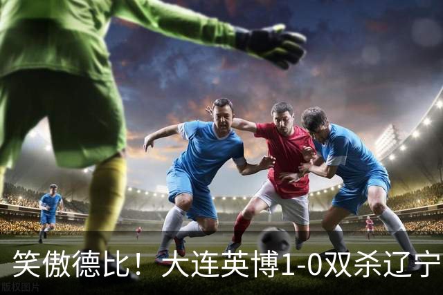 笑傲德比！大连英博1-0双杀辽宁铁人暂升第2 斯坦丘远射制胜
