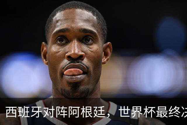 西班牙对阵阿根廷，世界杯最终决战一触即发