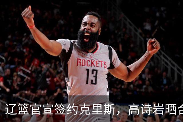 辽篮官宣签约克里斯，高诗岩晒合照送祝福，鲁媒透露山东为啥放弃