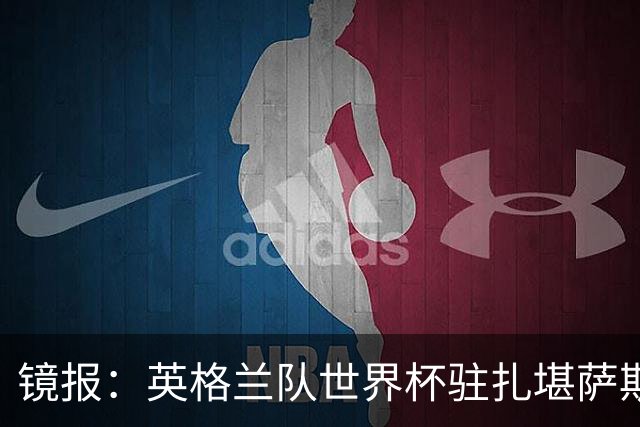 镜报：英格兰队世界杯驻扎堪萨斯城，太太团可享受夜生活和美食