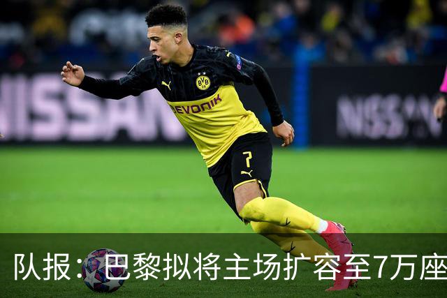 队报：巴黎拟将主场扩容至7万座，打造媲美欧洲豪门的现代化球场